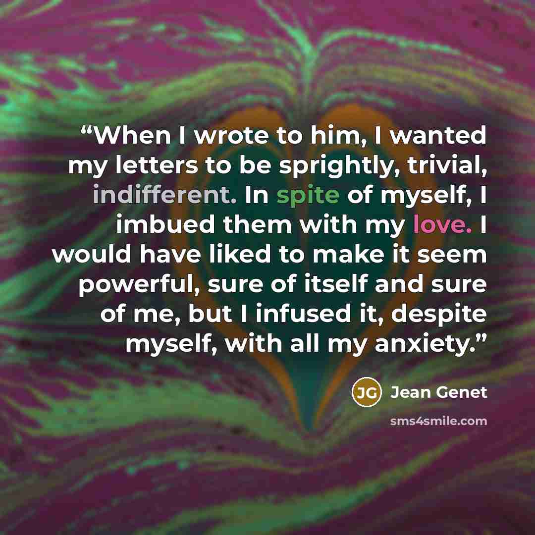 “When I wrote to him, I wanted my letters to be sprightly, trivial, indifferent. In spite of myself, I imbued them with my love. I would have liked to make it seem powerful, sure of itself and sure of me, but I infused it, despite myself, with all my anxiety.” quote by Jean Genet