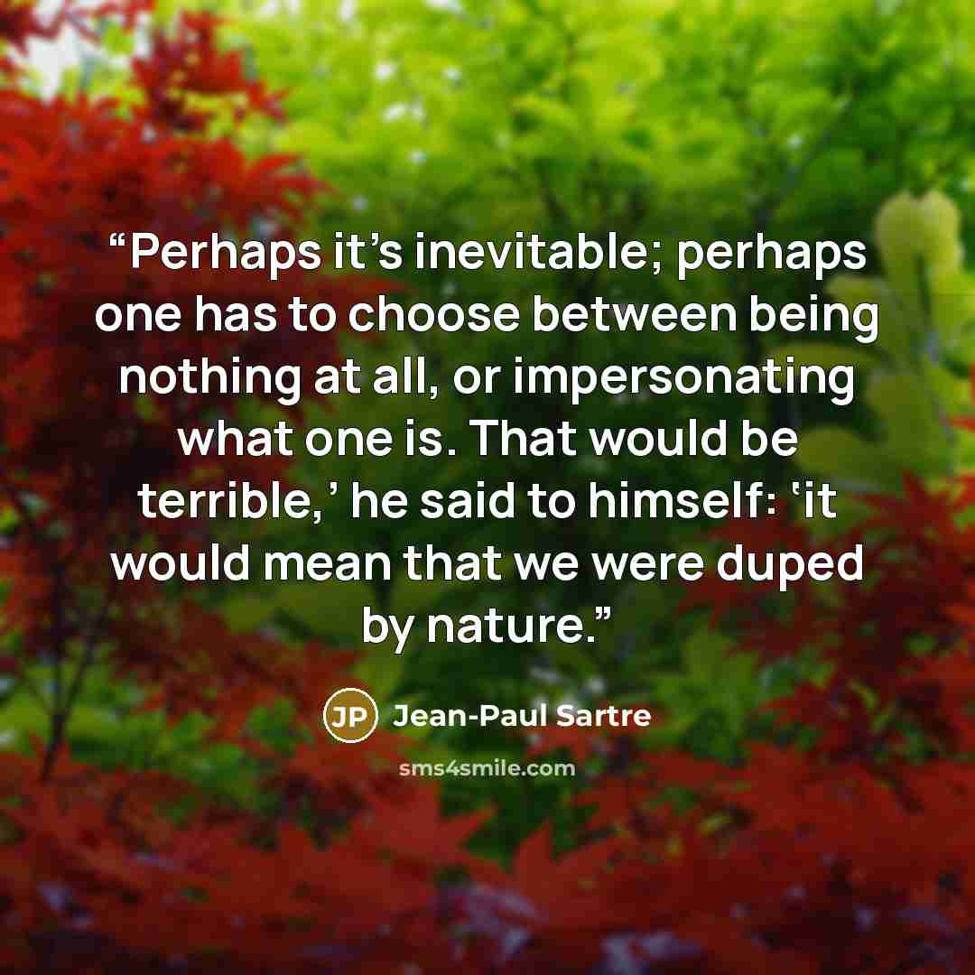 “Perhaps it’s inevitable; perhaps one has to choose between being nothing at all, or impersonating what one is. That would be terrible,’ he said to himself: ‘it would mean that we were duped by nature.” quote by Jean-Paul Sartre