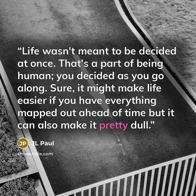 “Life wasn't meant to be decided at once. That's a part of being human; you decided as you go along. Sure, it might make life easier if you have everything mapped out ahead of time but it can also make it pretty dull.” quote by JL Paul