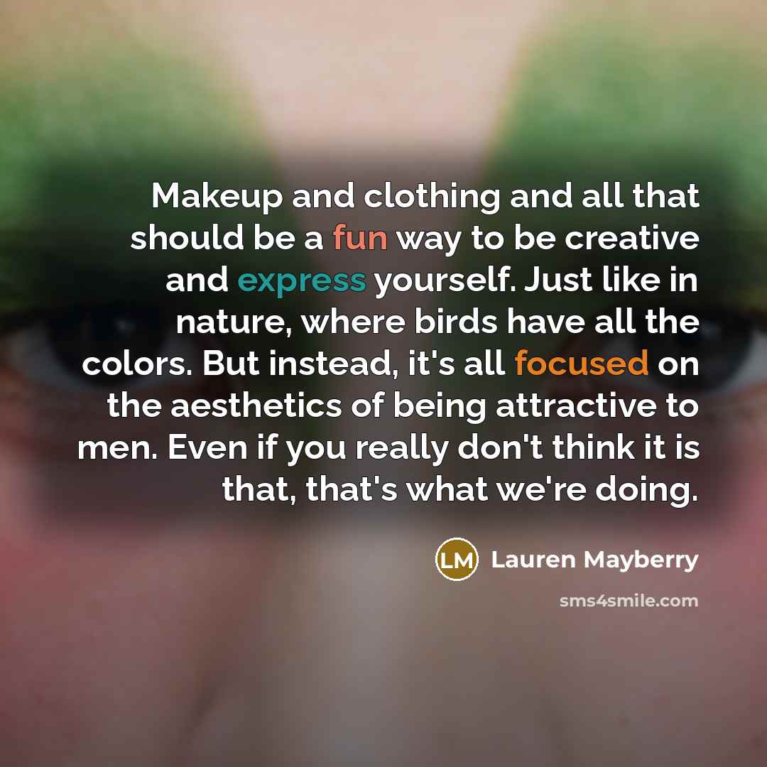 “Makeup and clothing and all that should be a fun way to be creative and express yourself. Just like in nature, where birds have all the colors. But instead, it's all focused on the aesthetics of being attractive to men. Even if you really don't think it is that, that's what we're doing.” quote by Lauren Mayberry
