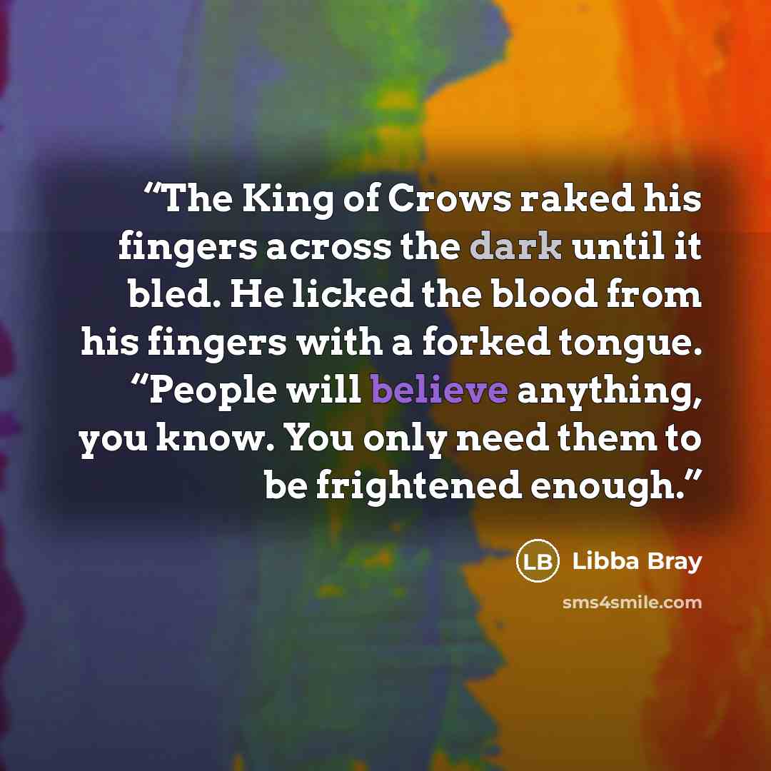 “The King of Crows raked his fingers across the dark until it bled. He licked the blood from his fingers with a forked tongue. “People will believe anything, you know. You only need them to be frightened enough.” quote by Libba Bray