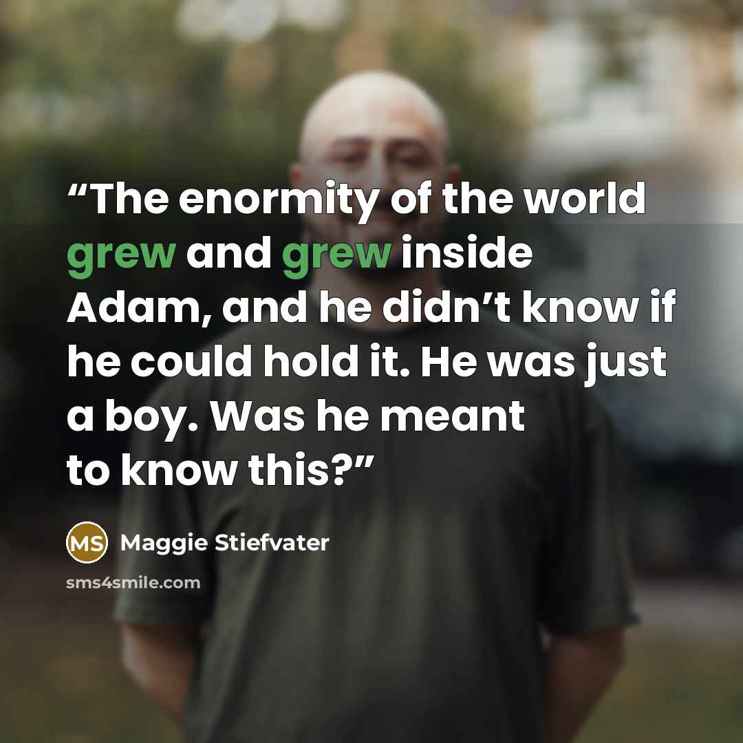 “The enormity of the world grew and grew inside Adam, and he didn’t know if he could hold it. He was just a boy. Was he meant to know this?” quote by Maggie Stiefvater