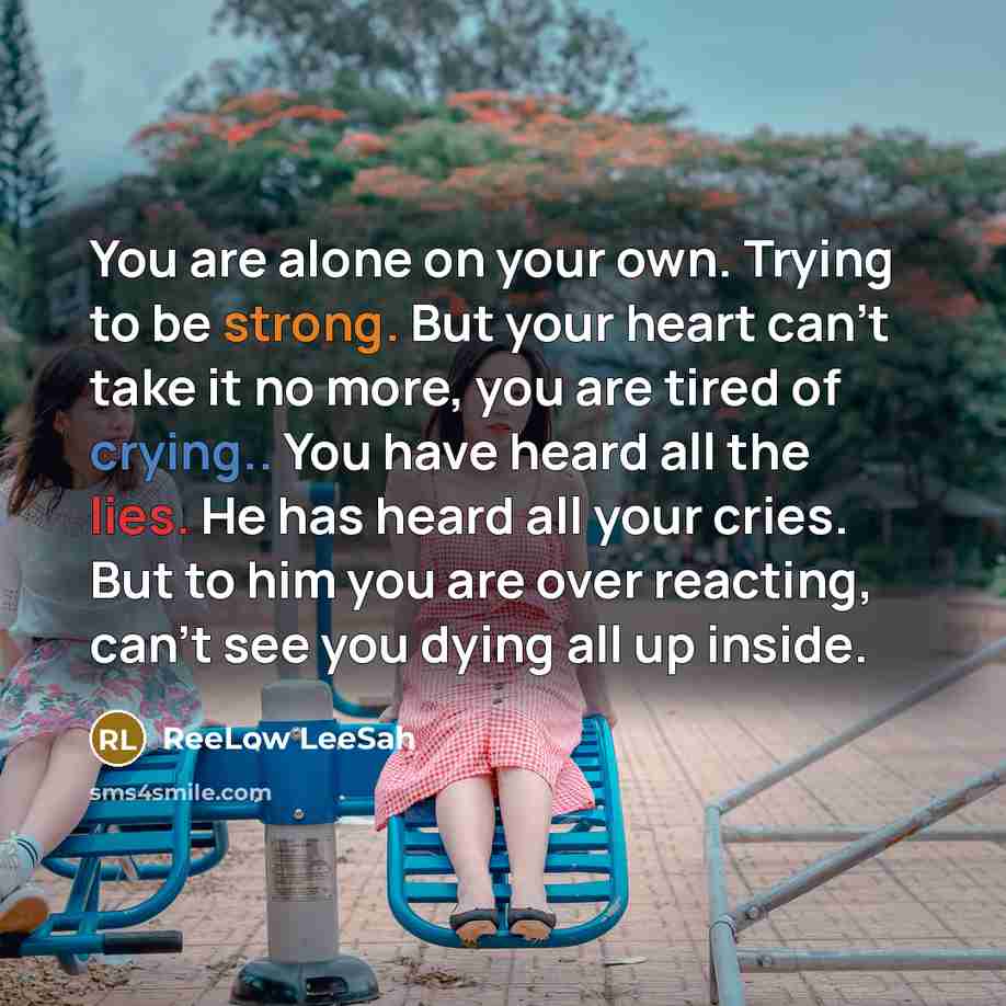“You are alone on your own. Trying to be strong. But your heart can't take it no more, you are tired of crying.. You have heard all the lies. He has heard all your cries. But to him you are over reacting, can't see you dying all up inside.” quote by ReeLow LeeSah
