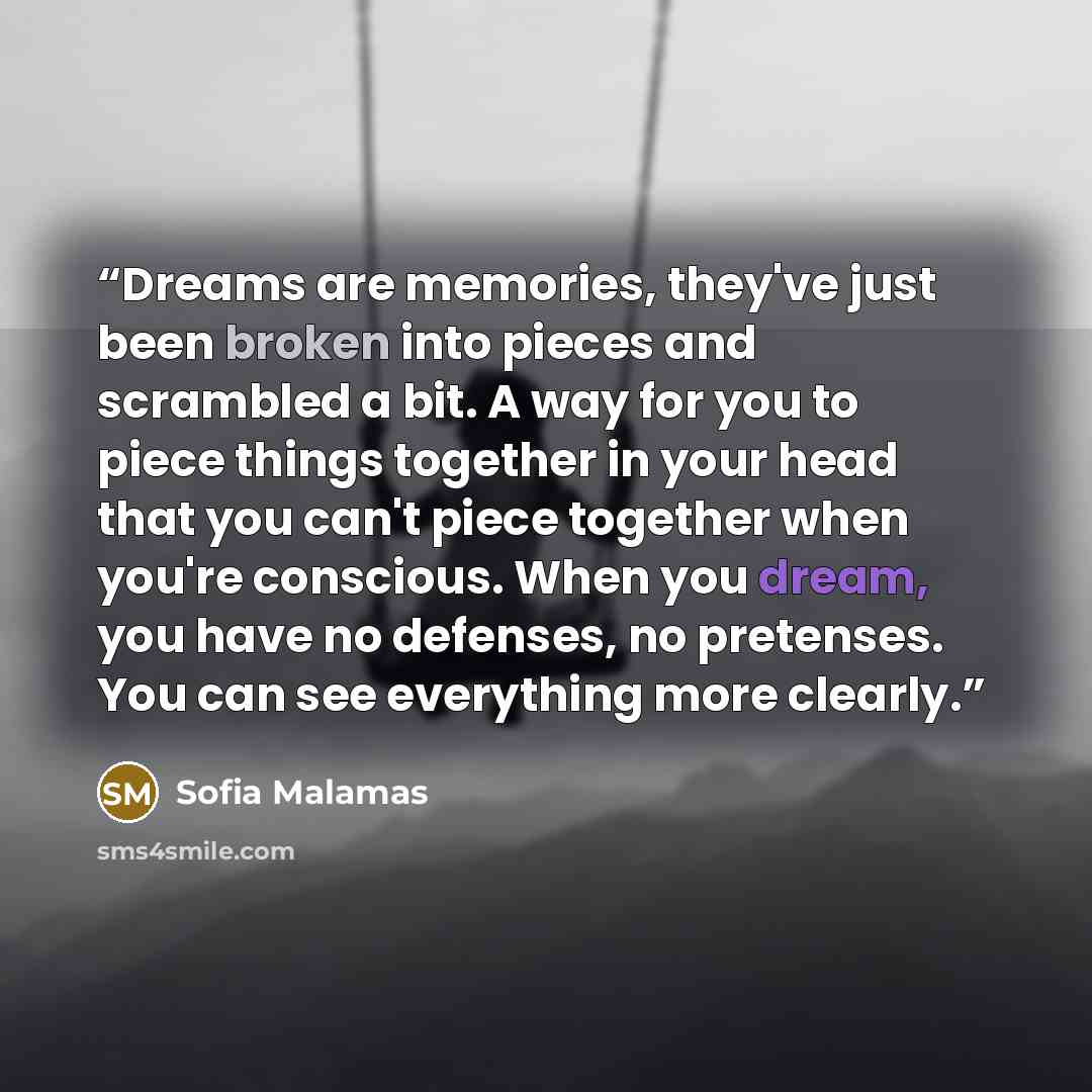 “Dreams are memories, they've just been broken into pieces and scrambled a bit. A way for you to piece things together in your head that you can't piece together when you're conscious. When you dream, you have no defenses, no pretenses. You can see everything more clearly.” quote by Sofia Malamas