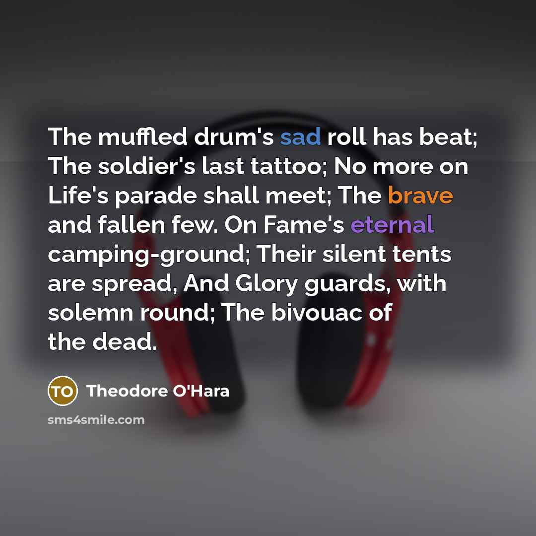 “The muffled drum's sad roll has beat; The soldier's last tattoo; No more on Life's parade shall meet; The brave and fallen few. On Fame's eternal camping-ground; Their silent tents are spread, And Glory guards, with solemn round; The bivouac of the dead.” quote by Theodore O'Hara