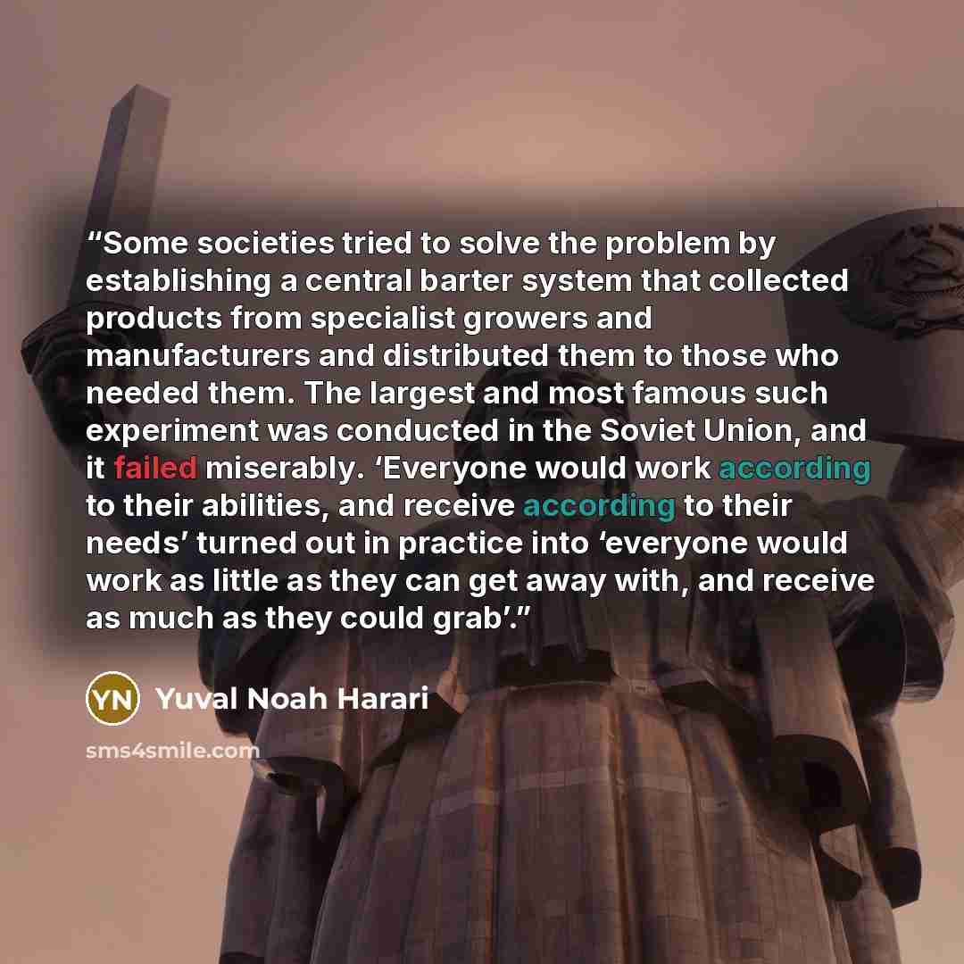 “Some societies tried to solve the problem by establishing a central barter system that collected products from specialist growers and manufacturers and distributed them to those who needed them. The largest and most famous such experiment was conducted in the Soviet Union, and it failed miserably…” quote by Yuval Noah Harari