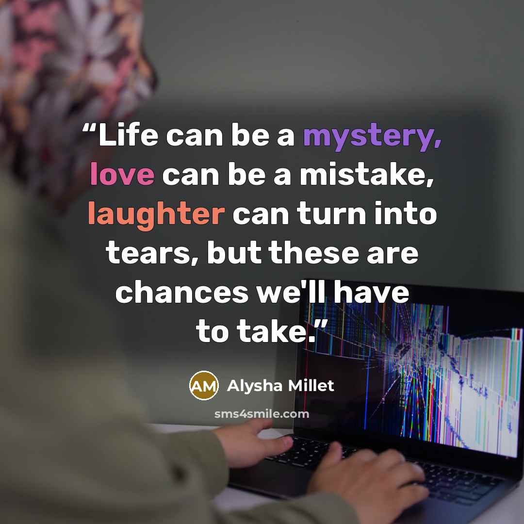 “Life can be a mystery, love can be a mistake, laughter can turn into tears, but these are chances we'll have to take.” quote by Alysha Millet