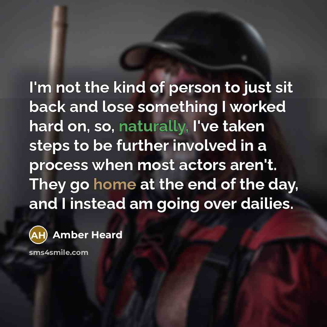 “I'm not the kind of person to just sit back and lose something I worked hard on, so, naturally, I've taken steps to be further involved in a process when most actors aren't. They go home at the end of the day, and I instead am going over dailies.” quote by Amber Heard
