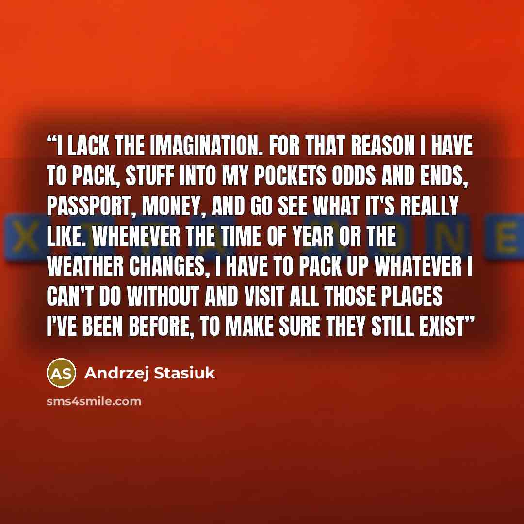 “I lack the imagination. For that reason I have to pack, stuff into my pockets odds and ends, passport, money, and go see what it's really like. Whenever the time of year or the weather changes, I have to pack up whatever I can't do without and visit all those places I've been before, to make sure…” quote by Andrzej Stasiuk