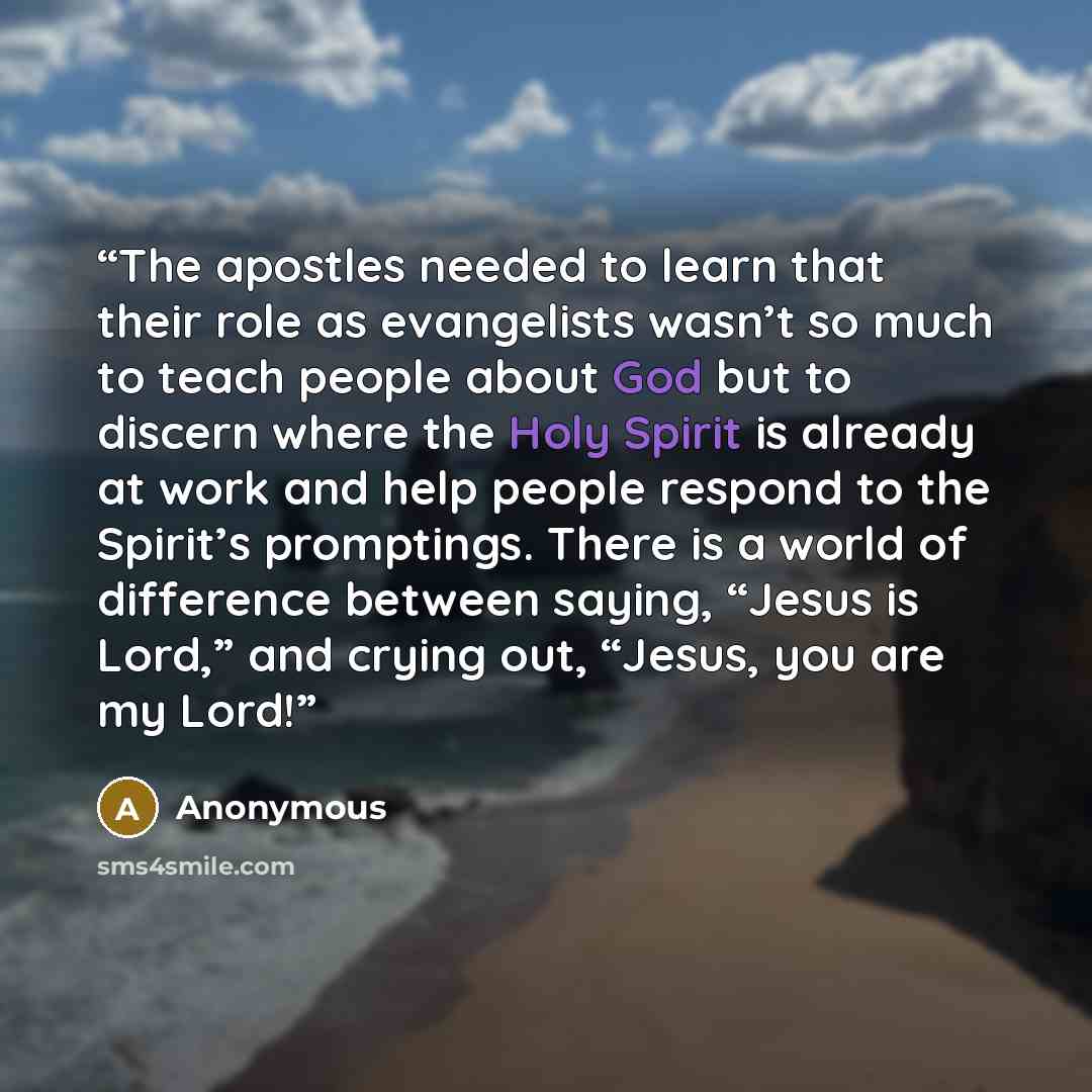 “The apostles needed to learn that their role as evangelists wasn’t so much to teach people about God but to discern where the Holy Spirit is already at work and help people respond to the Spirit’s promptings. There is a world of difference between saying, “Jesus is Lord,” and crying out, “Jesus…” quote by Anonymous
