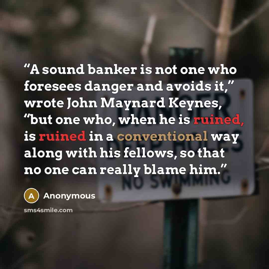 “A sound banker is not one who foresees danger and avoids it,” wrote John Maynard Keynes, “but one who, when he is ruined, is ruined in a conventional way along with his fellows, so that no one can really blame him.” quote by Anonymous