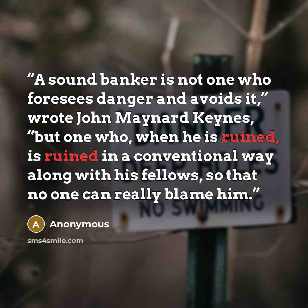 “A sound banker is not one who foresees danger and avoids it,” wrote John Maynard Keynes, “but one who, when he is ruined, is ruined in a conventional way along with his fellows, so that no one can really blame him.” quote by Anonymous