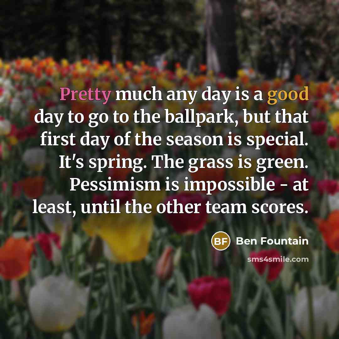 “Pretty much any day is a good day to go to the ballpark, but that first day of the season is special. It's spring. The grass is green. Pessimism is impossible - at least, until the other team scores.” quote by Ben Fountain