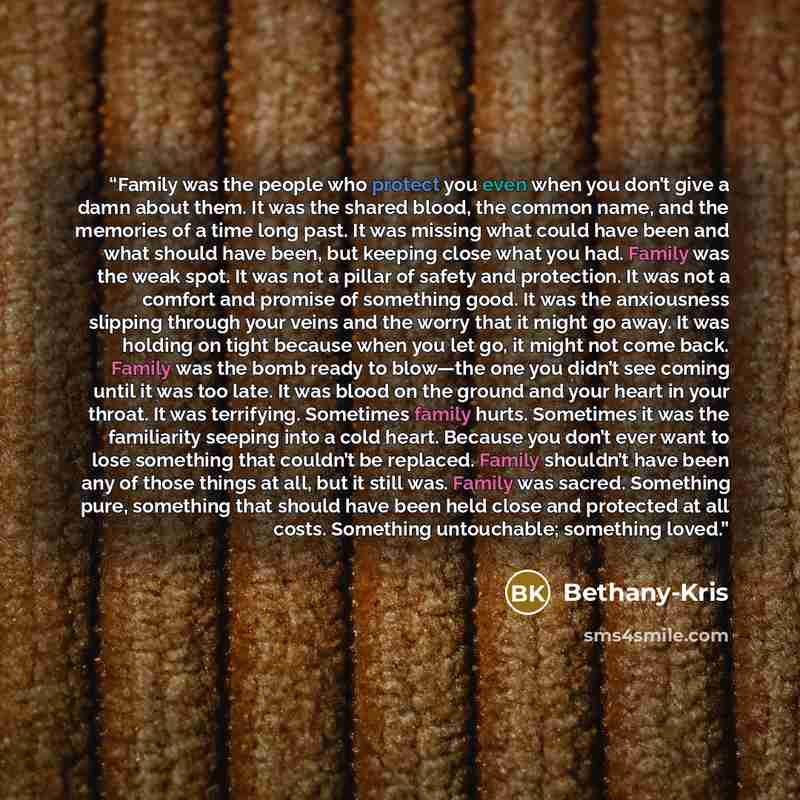 “Family was the people who protect you even when you don’t give a damn about them. It was the shared blood, the common name, and the memories of a time long past. It was missing what could have been and what should have been, but keeping close what you had. Family was the weak spot. It was not a…” quote by Bethany-Kris