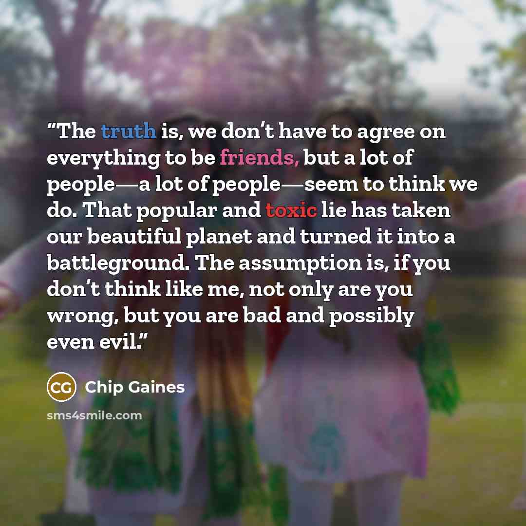 “The truth is, we don’t have to agree on everything to be friends, but a lot of people—a lot of people—seem to think we do. That popular and toxic lie has taken our beautiful planet and turned it into a battleground. The assumption is, if you don’t think like me, not only are you wrong, but you are…” quote by Chip Gaines