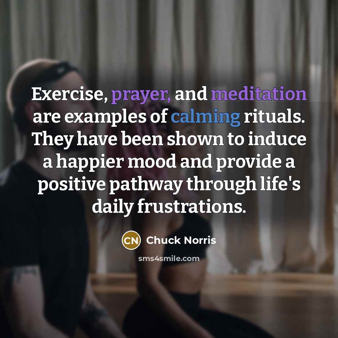 “Exercise, prayer, and meditation are examples of calming rituals. They have been shown to induce a happier mood and provide a positive pathway through life's daily frustrations.” quote by Chuck Norris