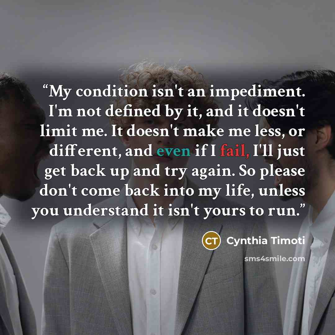 “My condition isn't an impediment. I'm not defined by it, and it doesn't limit me. It doesn't make me less, or different, and even if I fail, I'll just get back up and try again. So please don't come back into my life, unless you understand it isn't yours to run.” quote by Cynthia Timoti