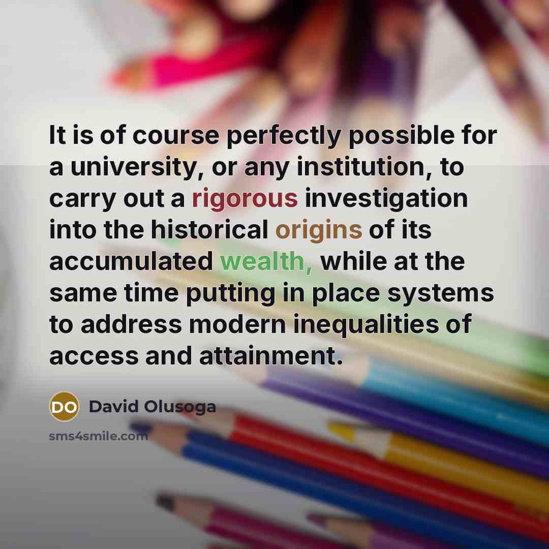 “It is of course perfectly possible for a university, or any institution, to carry out a rigorous investigation into the historical origins of its accumulated wealth, while at the same time putting in place systems to address modern inequalities of access and attainment.” quote by David Olusoga