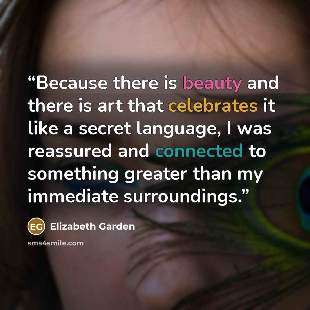 “Because there is beauty and there is art that celebrates it like a secret language, I was reassured and connected to something greater than my immediate surroundings.” quote by Elizabeth Garden