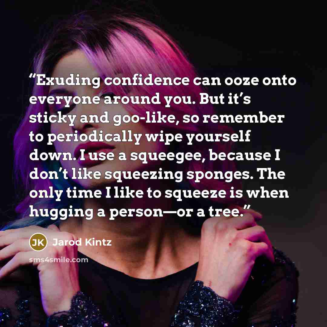 “Exuding confidence can ooze onto everyone around you. But it’s sticky and goo-like, so remember to periodically wipe yourself down. I use a squeegee, because I don’t like squeezing sponges. The only time I like to squeeze is when hugging a person—or a tree.” quote by Jarod Kintz