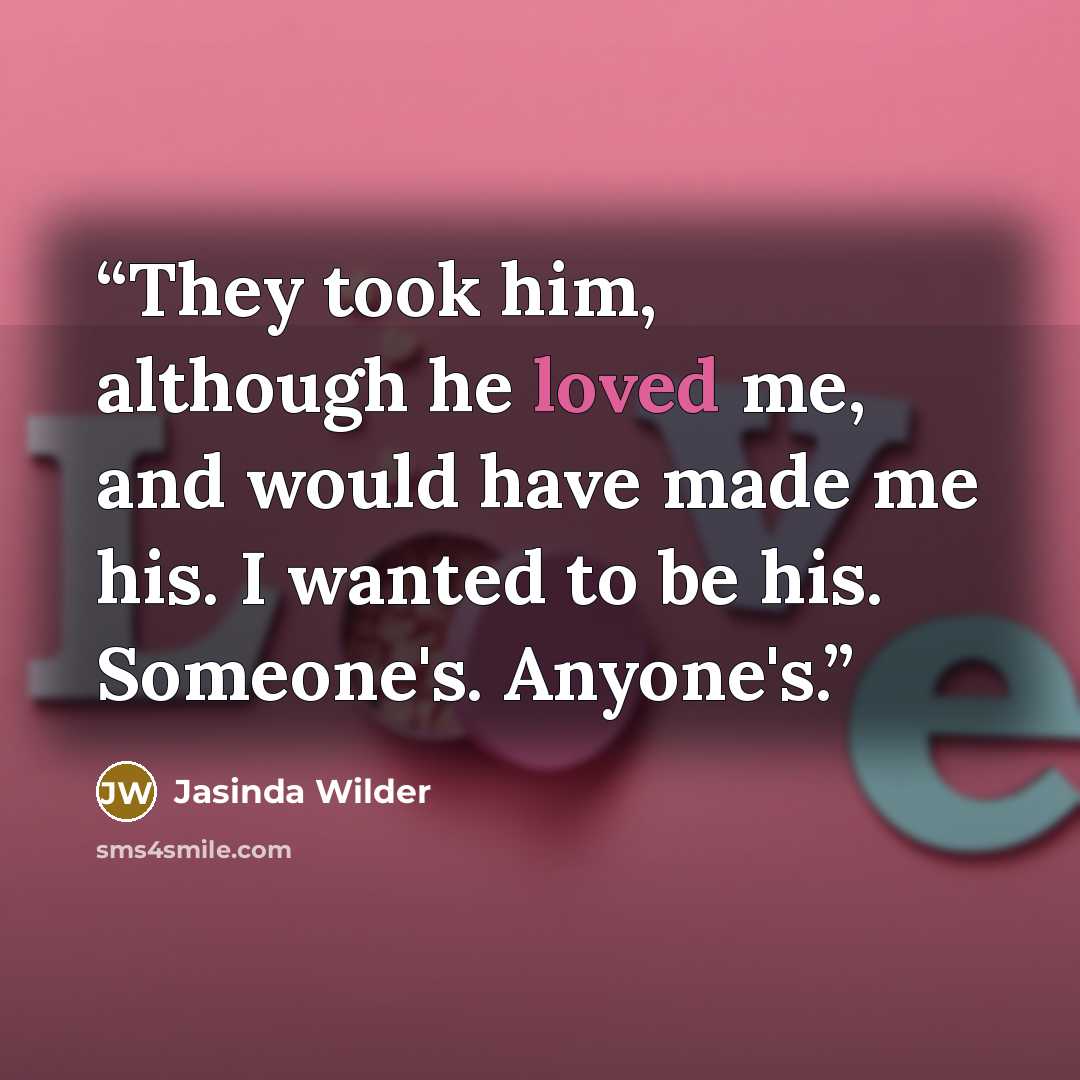 “They took him, although he loved me, and would have made me his. I wanted to be his. Someone's. Anyone's.” quote by Jasinda Wilder
