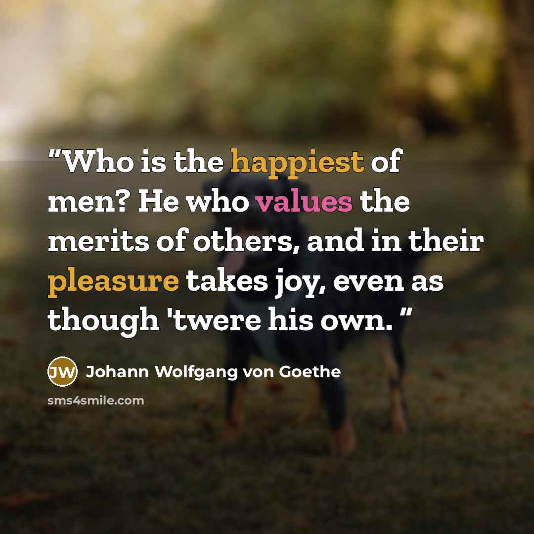 “Who is the happiest of men? He who values the merits of others, and in their pleasure takes joy, even as though 'twere his own.” quote by Johann Wolfgang von Goethe