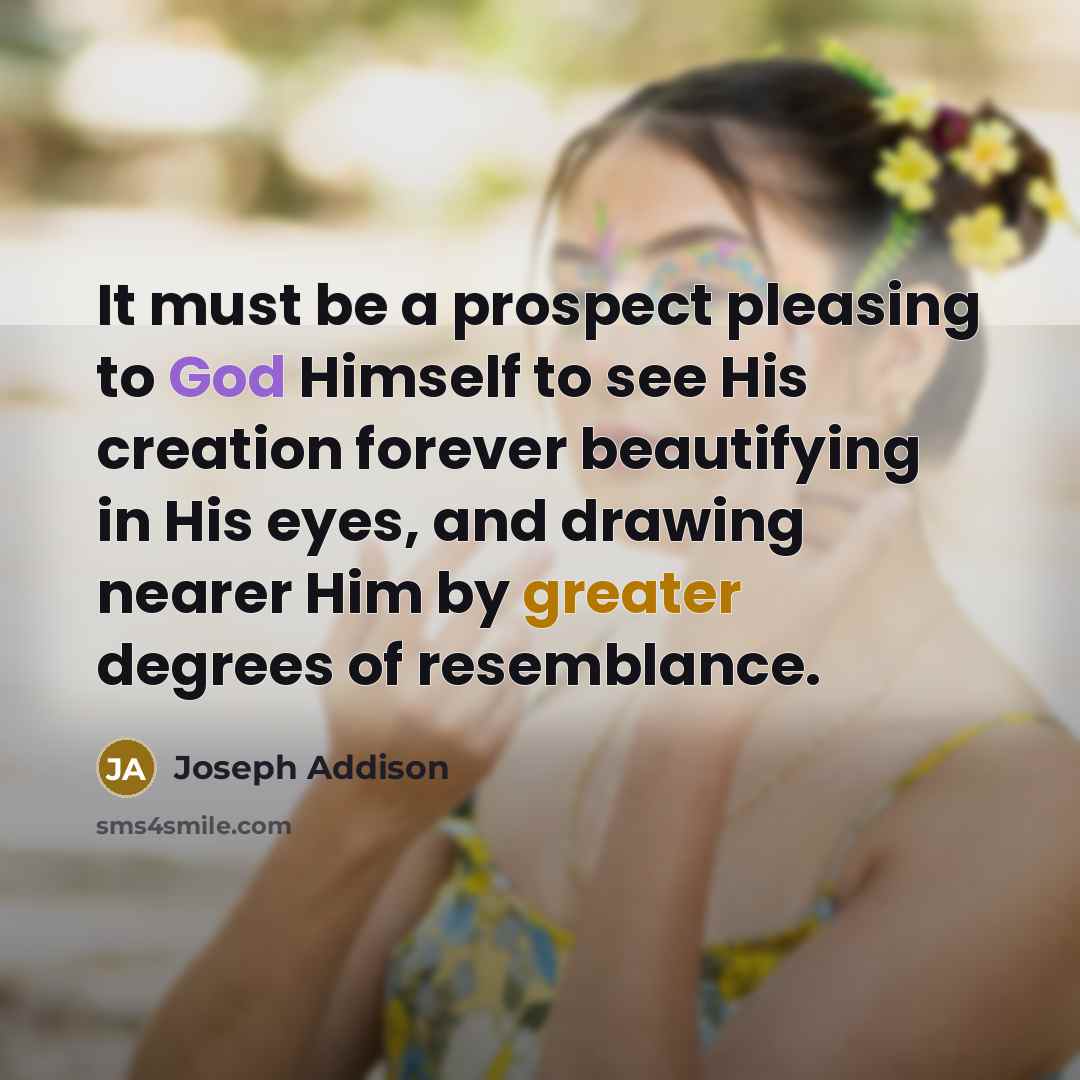 “It must be a prospect pleasing to God Himself to see His creation forever beautifying in His eyes, and drawing nearer Him by greater degrees of resemblance.” quote by Joseph Addison