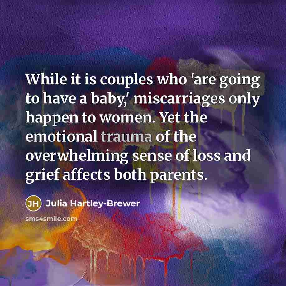 “While it is couples who 'are going to have a baby,' miscarriages only happen to women. Yet the emotional trauma of the overwhelming sense of loss and grief affects both parents.” quote by Julia Hartley-Brewer