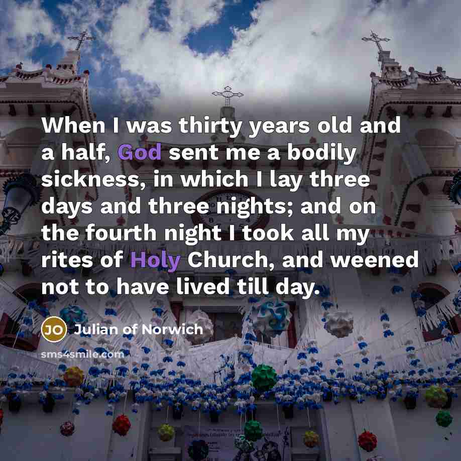 “When I was thirty years old and a half, God sent me a bodily sickness, in which I lay three days and three nights; and on the fourth night I took all my rites of Holy Church, and weened not to have lived till day.” quote by Julian of Norwich