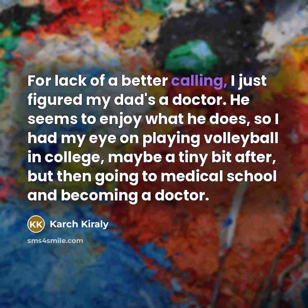“For lack of a better calling, I just figured my dad's a doctor. He seems to enjoy what he does, so I had my eye on playing volleyball in college, maybe a tiny bit after, but then going to medical school and becoming a doctor.” quote by Karch Kiraly
