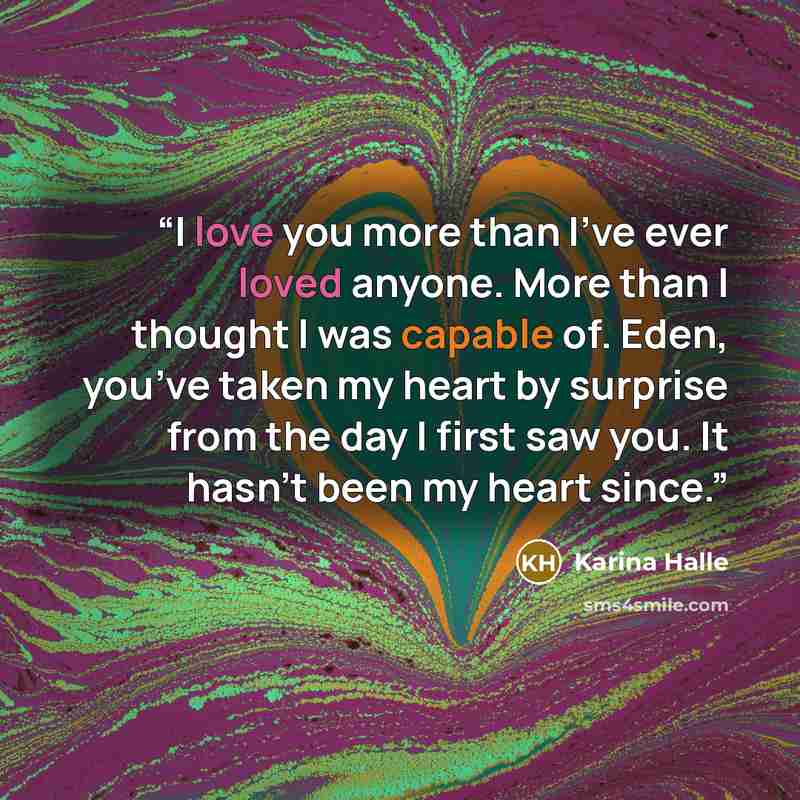 “I love you more than I’ve ever loved anyone. More than I thought I was capable of. Eden, you’ve taken my heart by surprise from the day I first saw you. It hasn’t been my heart since.” quote by Karina Halle