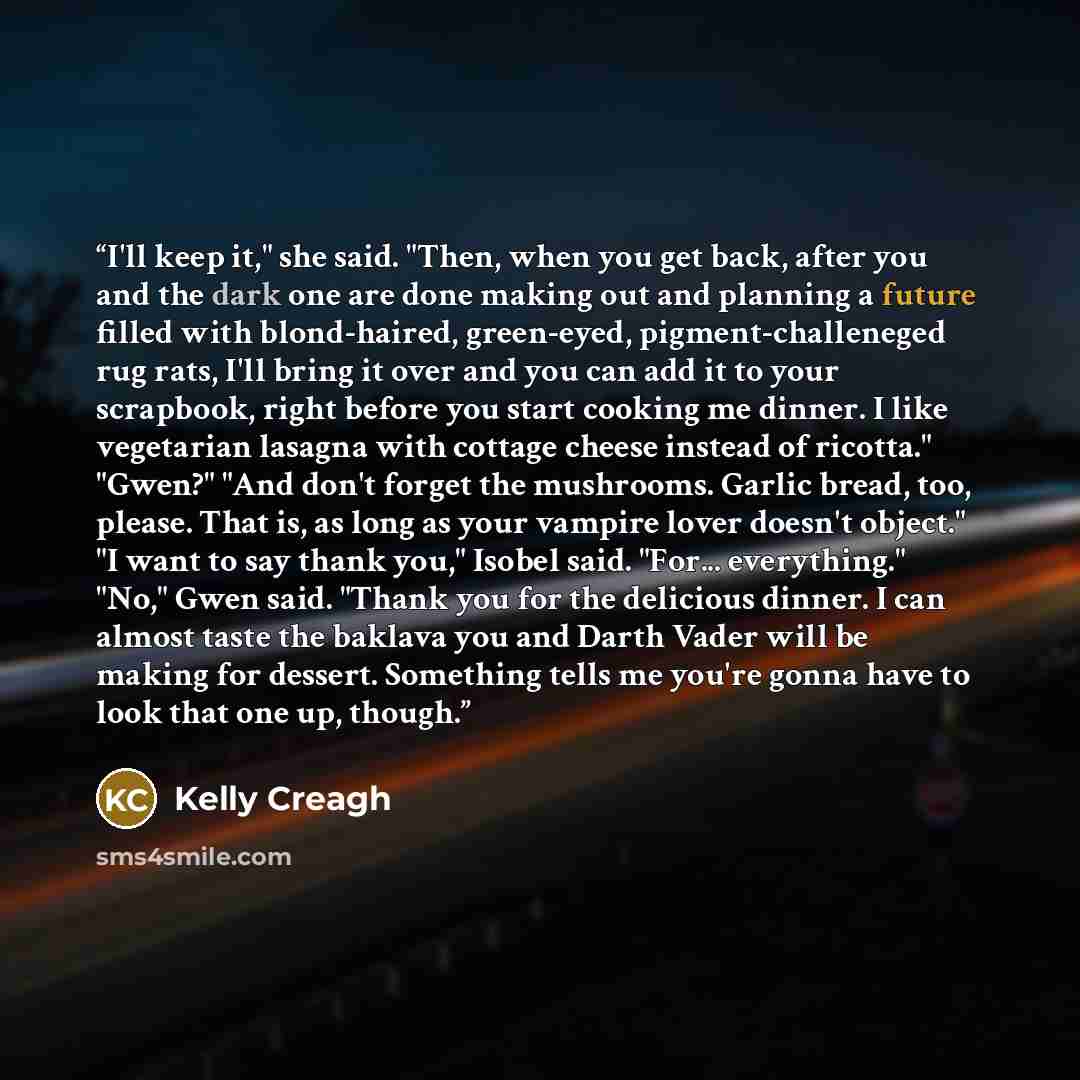 “I'll keep it," she said. "Then, when you get back, after you and the dark one are done making out and planning a future filled with blond-haired, green-eyed, pigment-challeneged rug rats, I'll bring it over and you can add it to your scrapbook, right before you start cooking me dinner. I like…” quote by Kelly Creagh