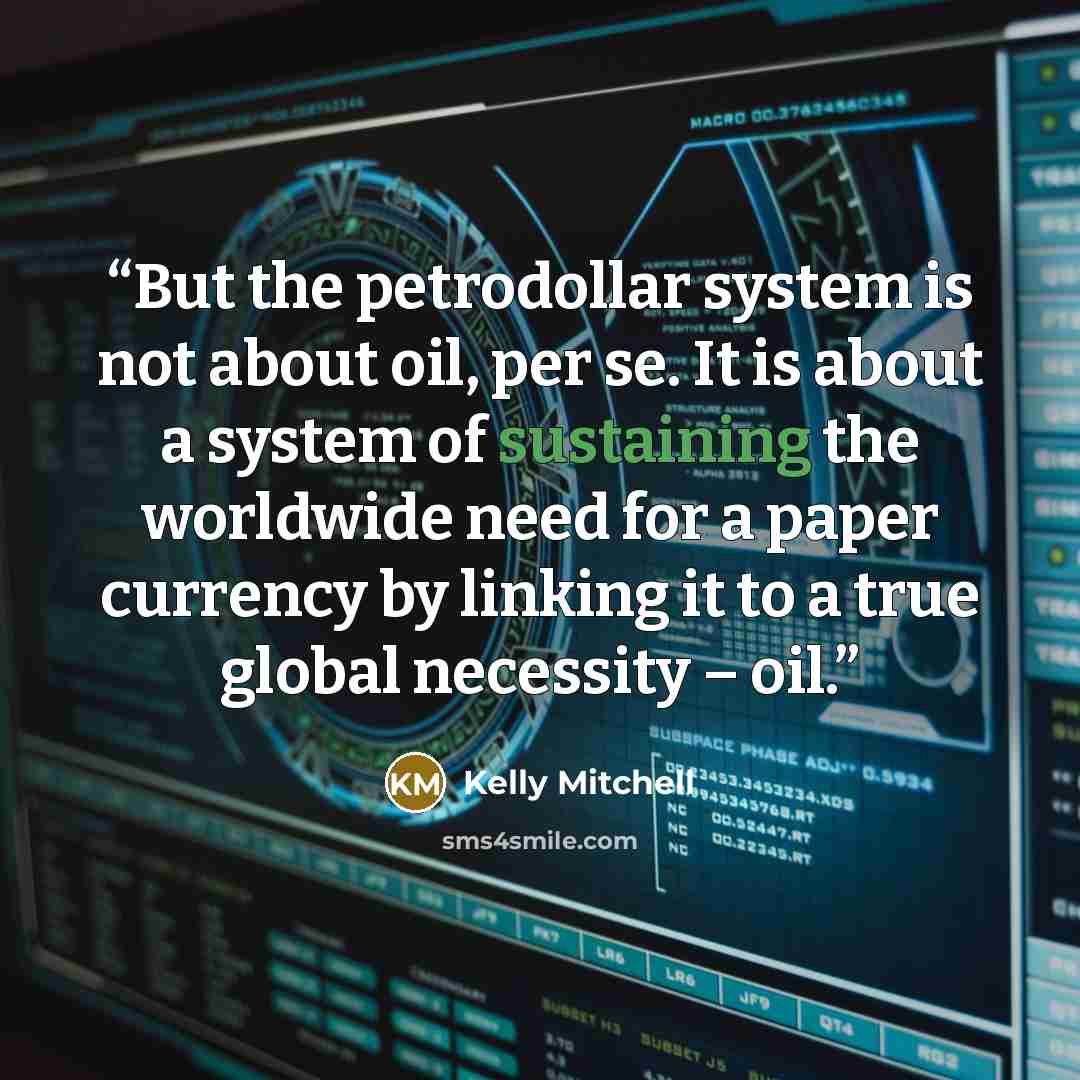 “But the petrodollar system is not about oil, per se. It is about a system of sustaining the worldwide need for a paper currency by linking it to a true global necessity – oil.” quote by Kelly Mitchell