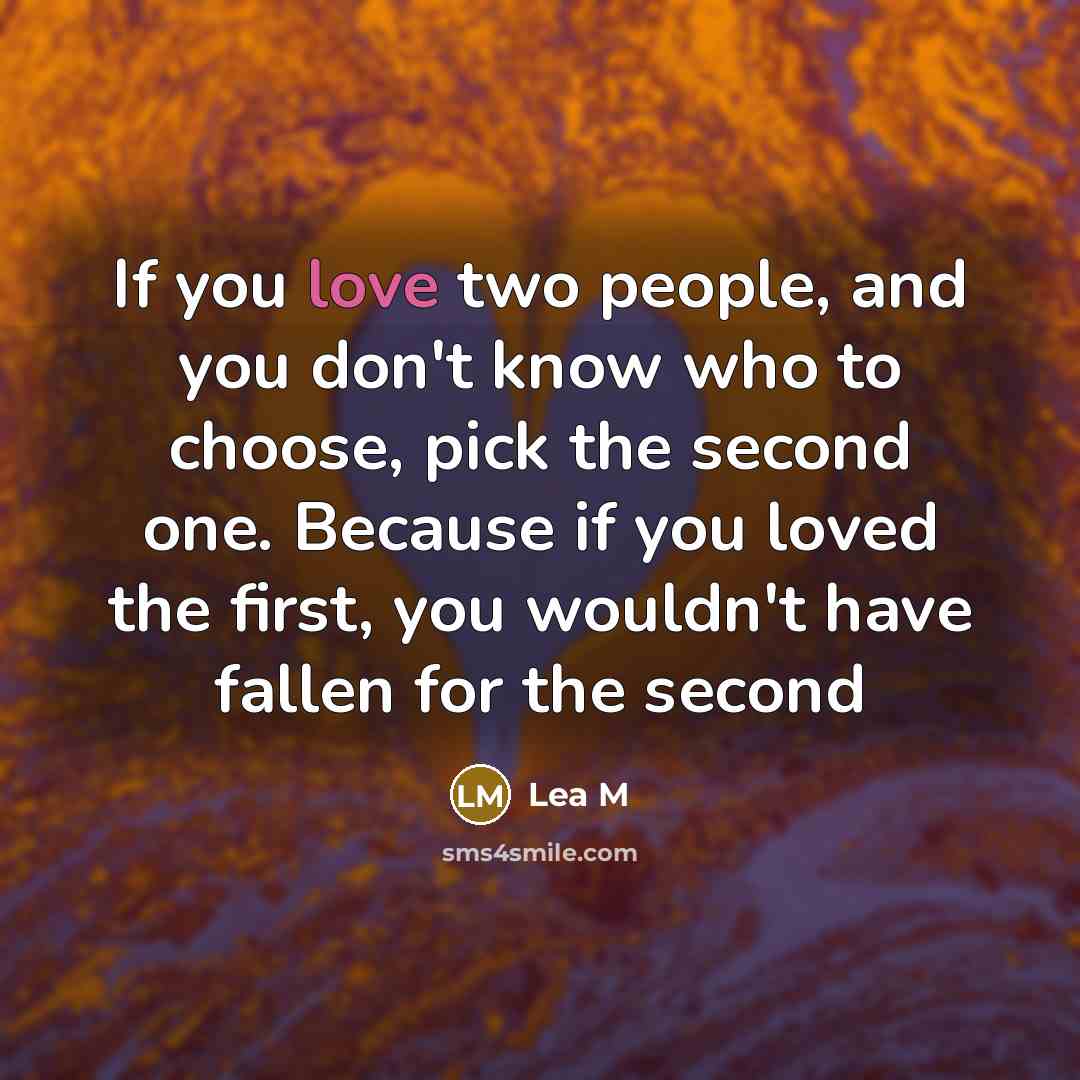 “If you love two people, and you don't know who to choose, pick the second one. Because if you loved the first, you wouldn't have fallen for the second” quote by Lea M
