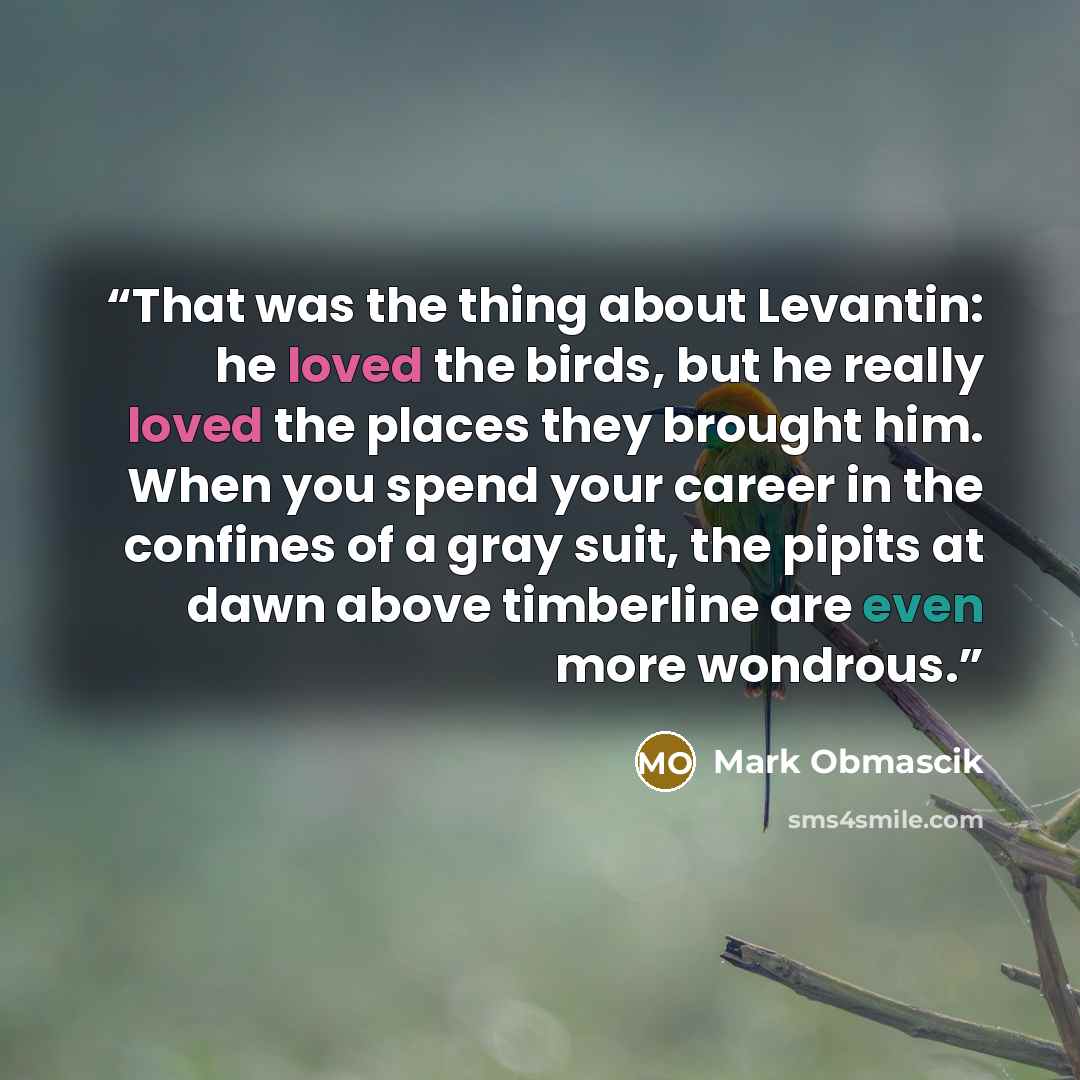 “That was the thing about Levantin: he loved the birds, but he really loved the places they brought him. When you spend your career in the confines of a gray suit, the pipits at dawn above timberline are even more wondrous.” quote by Mark Obmascik