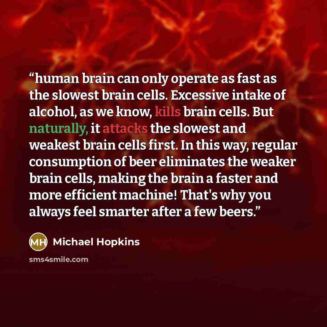 “human brain can only operate as fast as the slowest brain cells. Excessive intake of alcohol, as we know, kills brain cells. But naturally, it attacks the slowest and weakest brain cells first. In this way, regular consumption of beer eliminates the weaker brain cells, making the brain a faster…” quote by Michael Hopkins