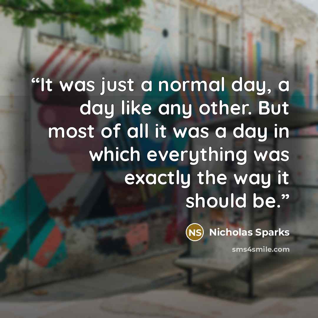 “It was just a normal day, a day like any other. But most of all it was a day in which everything was exactly the way it should be.” quote by Nicholas Sparks