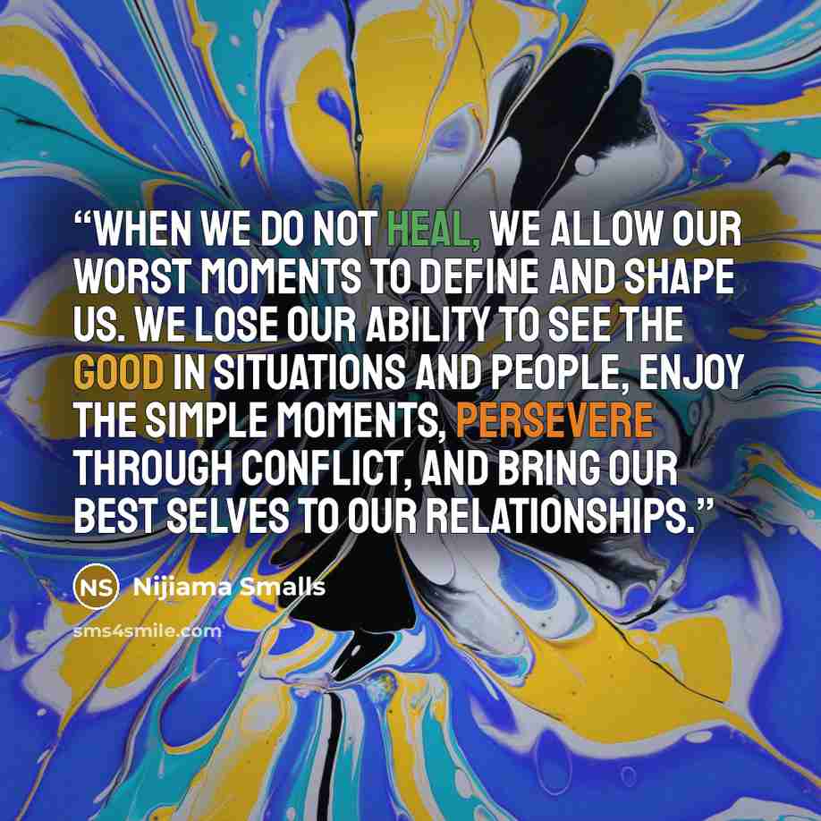 “When we do not heal, we allow our worst moments to define and shape us. We lose our ability to see the good in situations and people, enjoy the simple moments, persevere through conflict, and bring our best selves to our relationships.” quote by Nijiama Smalls