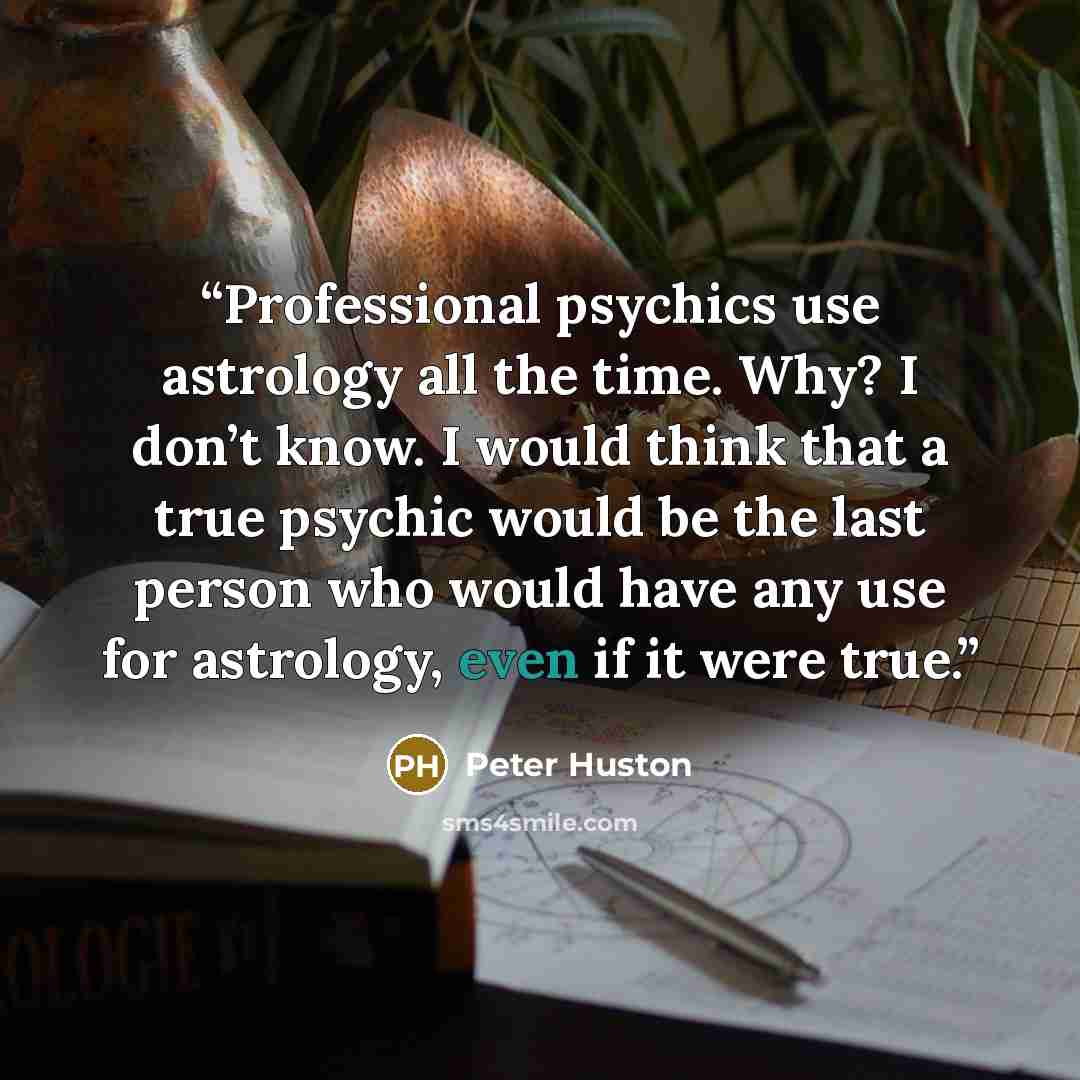 “Professional psychics use astrology all the time. Why? I don’t know. I would think that a true psychic would be the last person who would have any use for astrology, even if it were true.” quote by Peter Huston