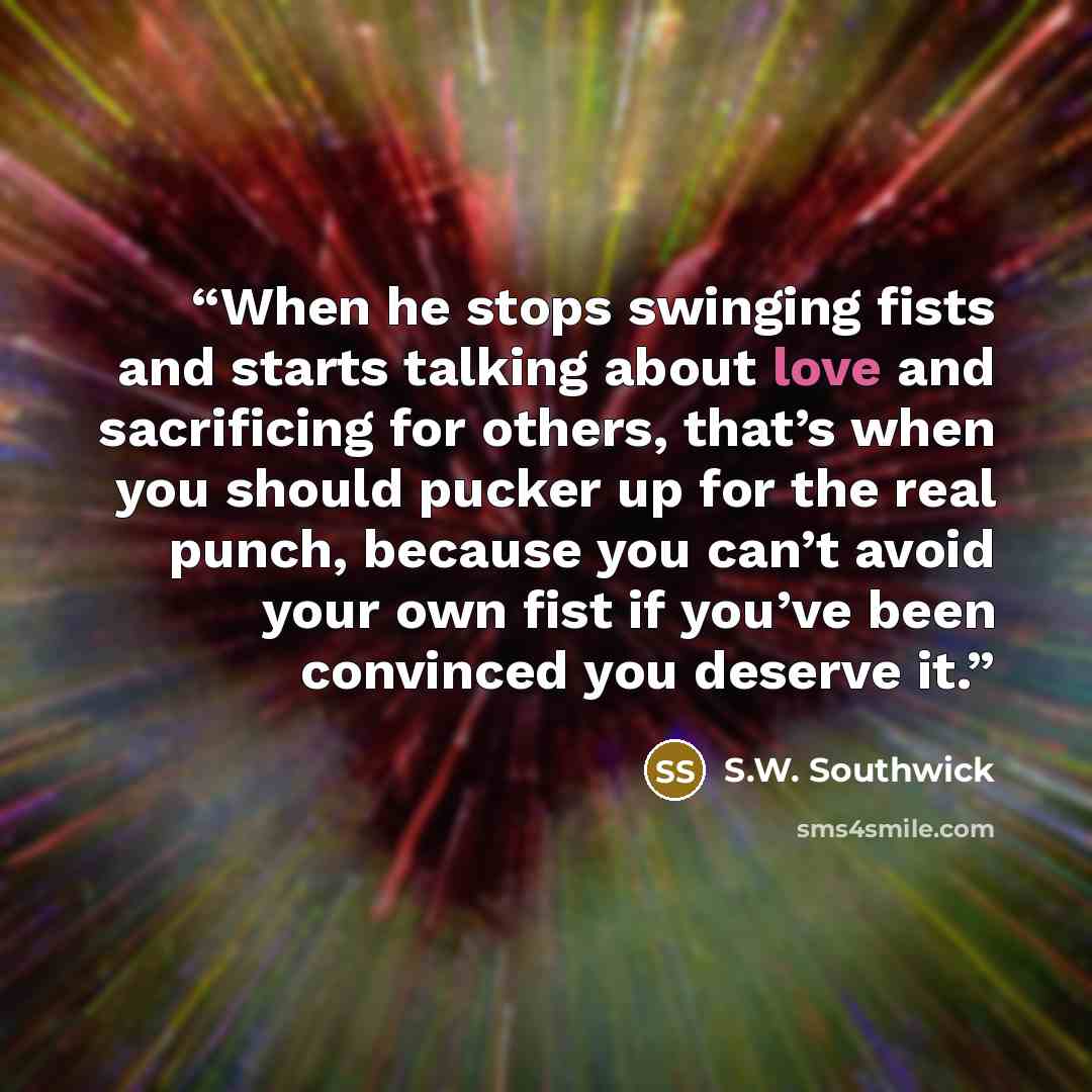 “When he stops swinging fists and starts talking about love and sacrificing for others, that’s when you should pucker up for the real punch, because you can’t avoid your own fist if you’ve been convinced you deserve it.” quote by S.W. Southwick