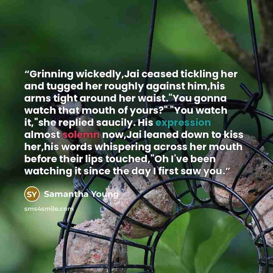 “Grinning wickedly,Jai ceased tickling her and tugged her roughly against him,his arms tight around her waist."You gonna watch that mouth of yours?" "You watch it,"she replied saucily. His expression almost solemn now,Jai leaned down to kiss her,his words whispering across her mouth before their…” quote by Samantha Young