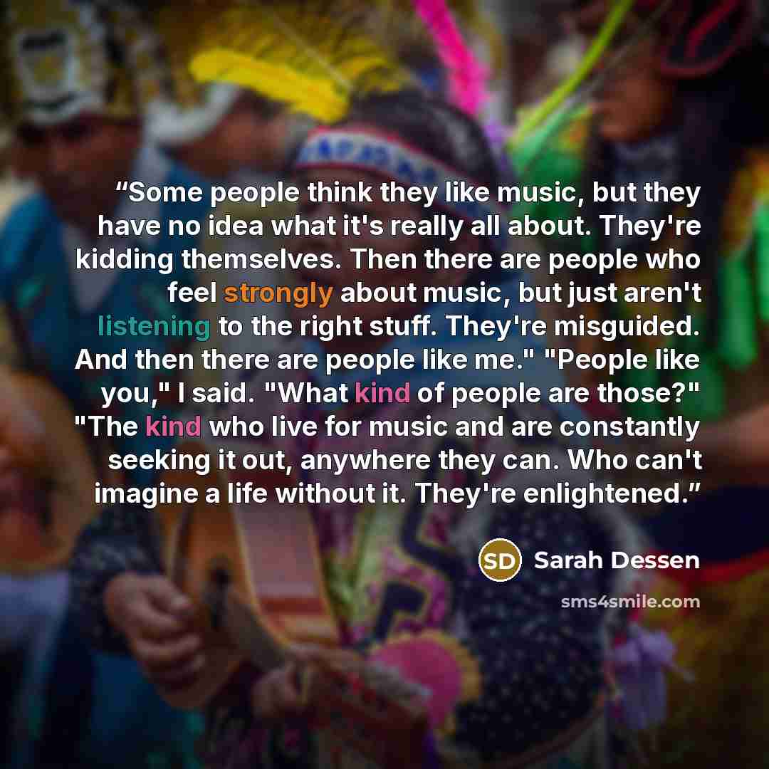 “Some people think they like music, but they have no idea what it's really all about. They're kidding themselves. Then there are people who feel strongly about music, but just aren't listening to the right stuff. They're misguided. And then there are people like me." "People like you," I said…” quote by Sarah Dessen