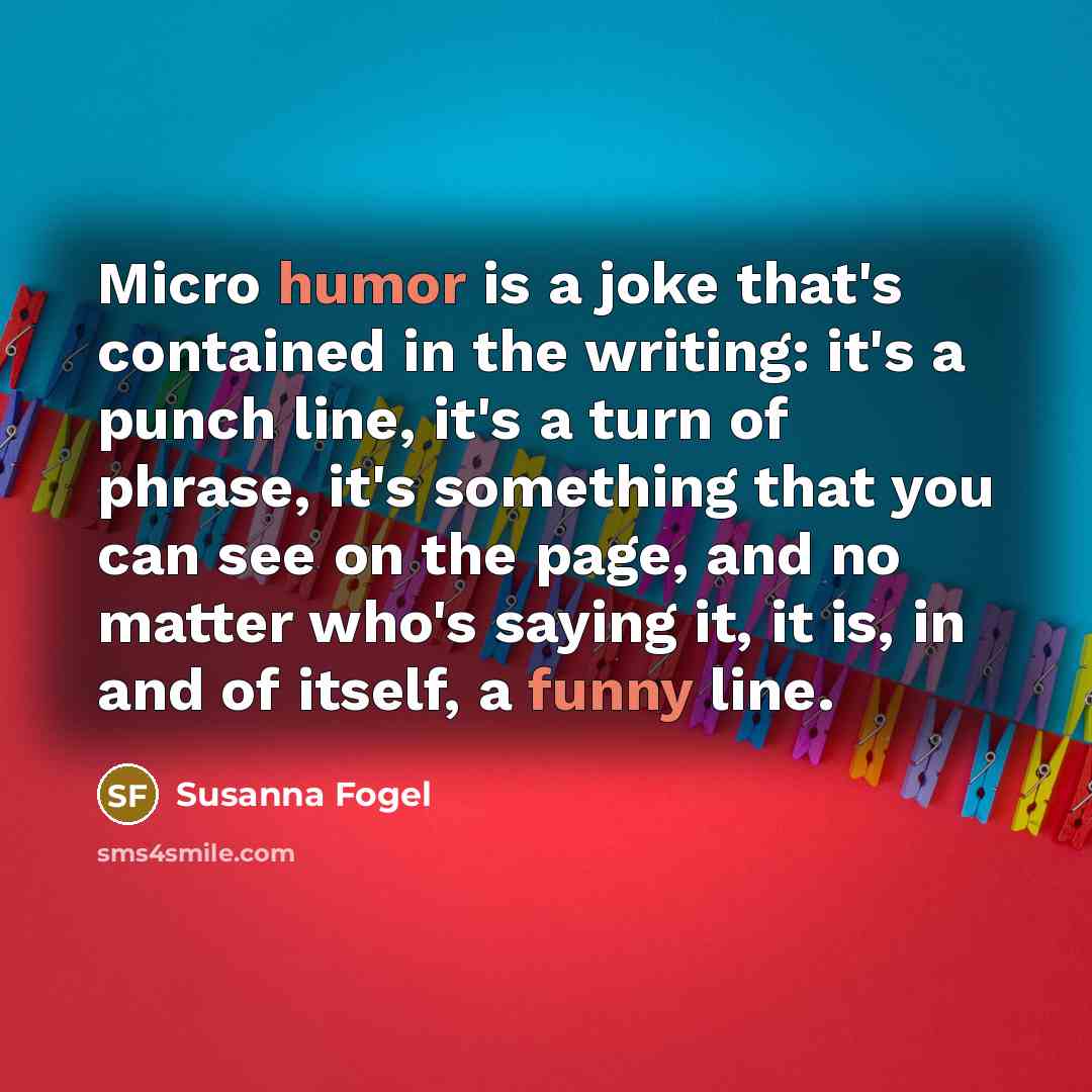 “Micro humor is a joke that's contained in the writing: it's a punch line, it's a turn of phrase, it's something that you can see on the page, and no matter who's saying it, it is, in and of itself, a funny line.” quote by Susanna Fogel