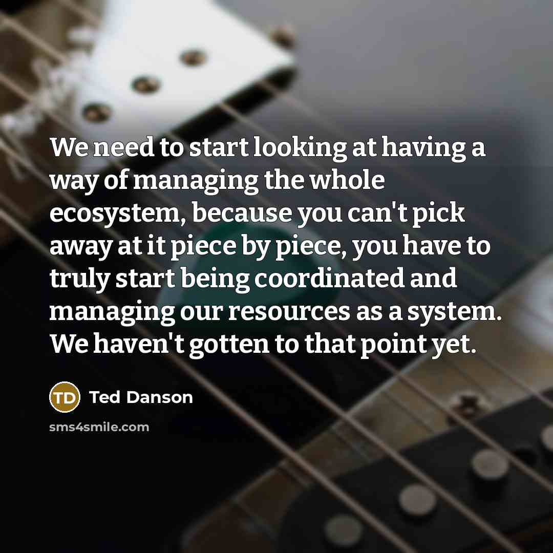 “We need to start looking at having a way of managing the whole ecosystem, because you can't pick away at it piece by piece, you have to truly start being coordinated and managing our resources as a system. We haven't gotten to that point yet.” quote by Ted Danson