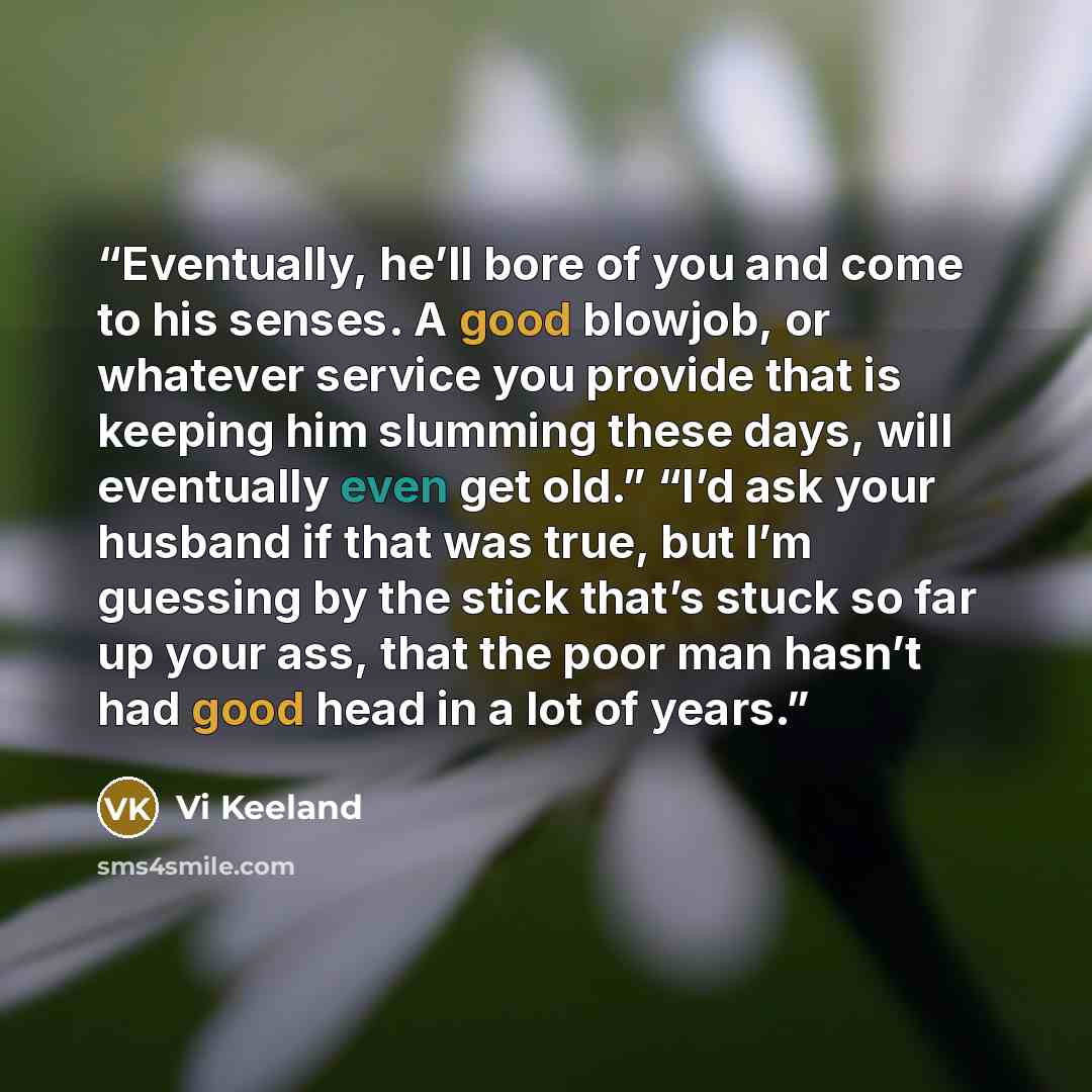 “Eventually, he’ll bore of you and come to his senses. A good blowjob, or whatever service you provide that is keeping him slumming these days, will eventually even get old.” “I’d ask your husband if that was true, but I’m guessing by the stick that’s stuck so far up your ass, that the poor man…” quote by Vi Keeland