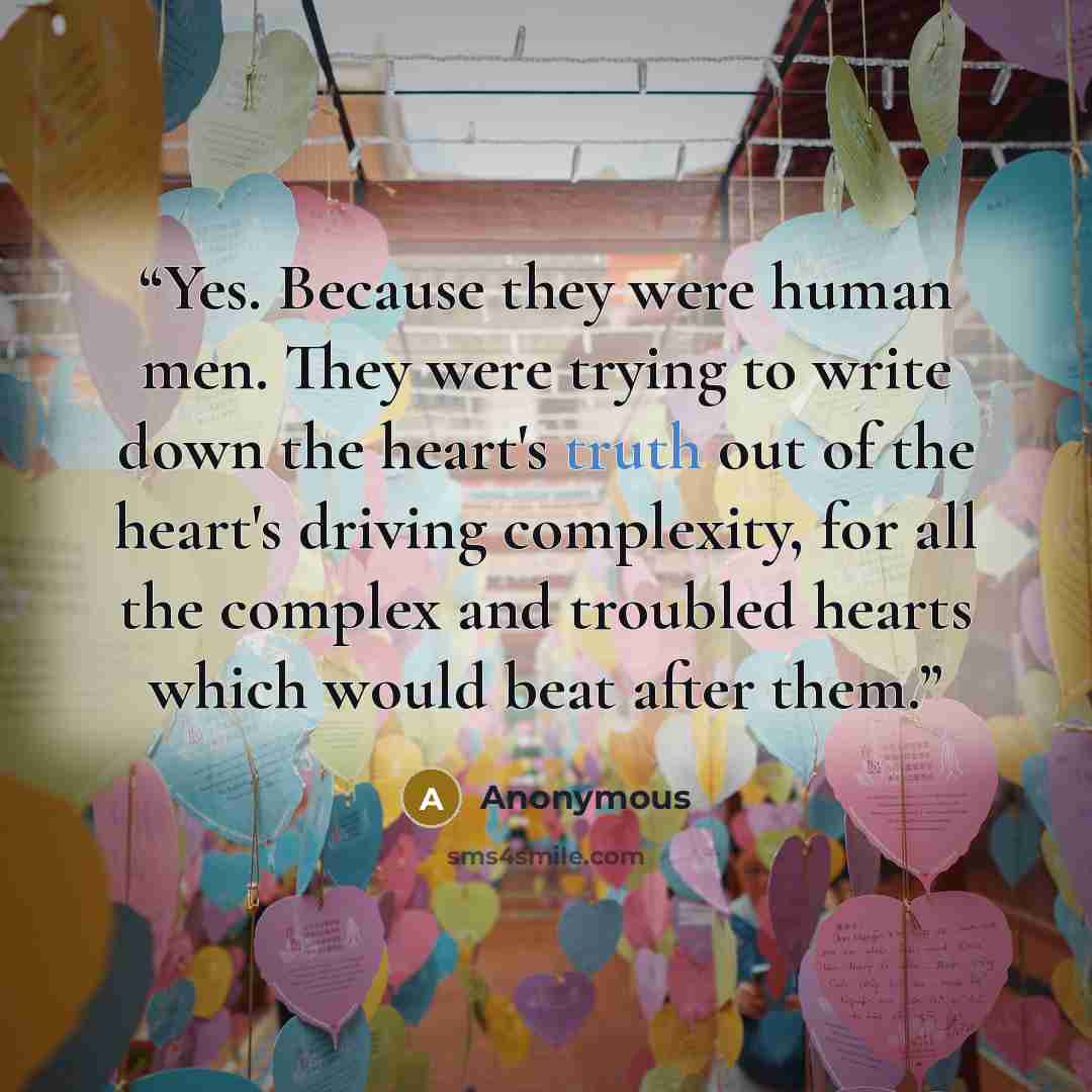 “Yes. Because they were human men. They were trying to write down the heart's truth out of the heart's driving complexity, for all the complex and troubled hearts which would beat after them.” quote by Anonymous