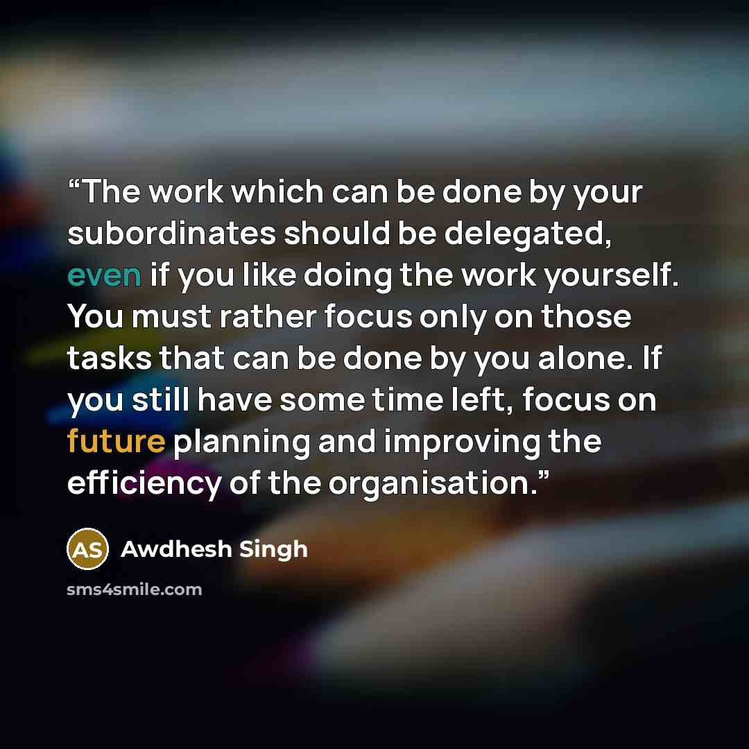 “The work which can be done by your subordinates should be delegated, even if you like doing the work yourself. You must rather focus only on those tasks that can be done by you alone. If you still have some time left, focus on future planning and improving the efficiency of the organisation.” quote by Awdhesh Singh