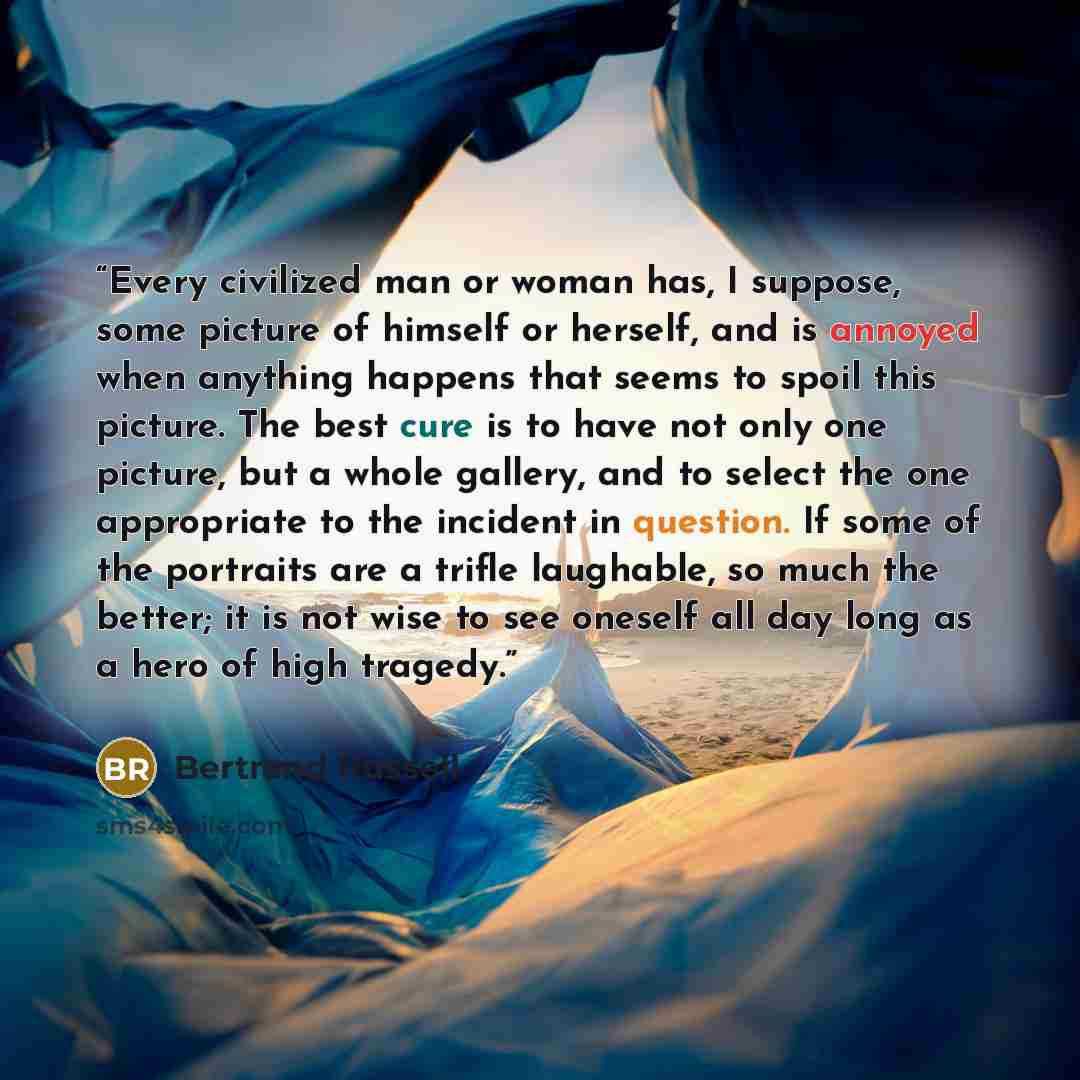 “Every civilized man or woman has, I suppose, some picture of himself or herself, and is annoyed when anything happens that seems to spoil this picture. The best cure is to have not only one picture, but a whole gallery, and to select the one appropriate to the incident in question. If some of the…” quote by Bertrand Russell