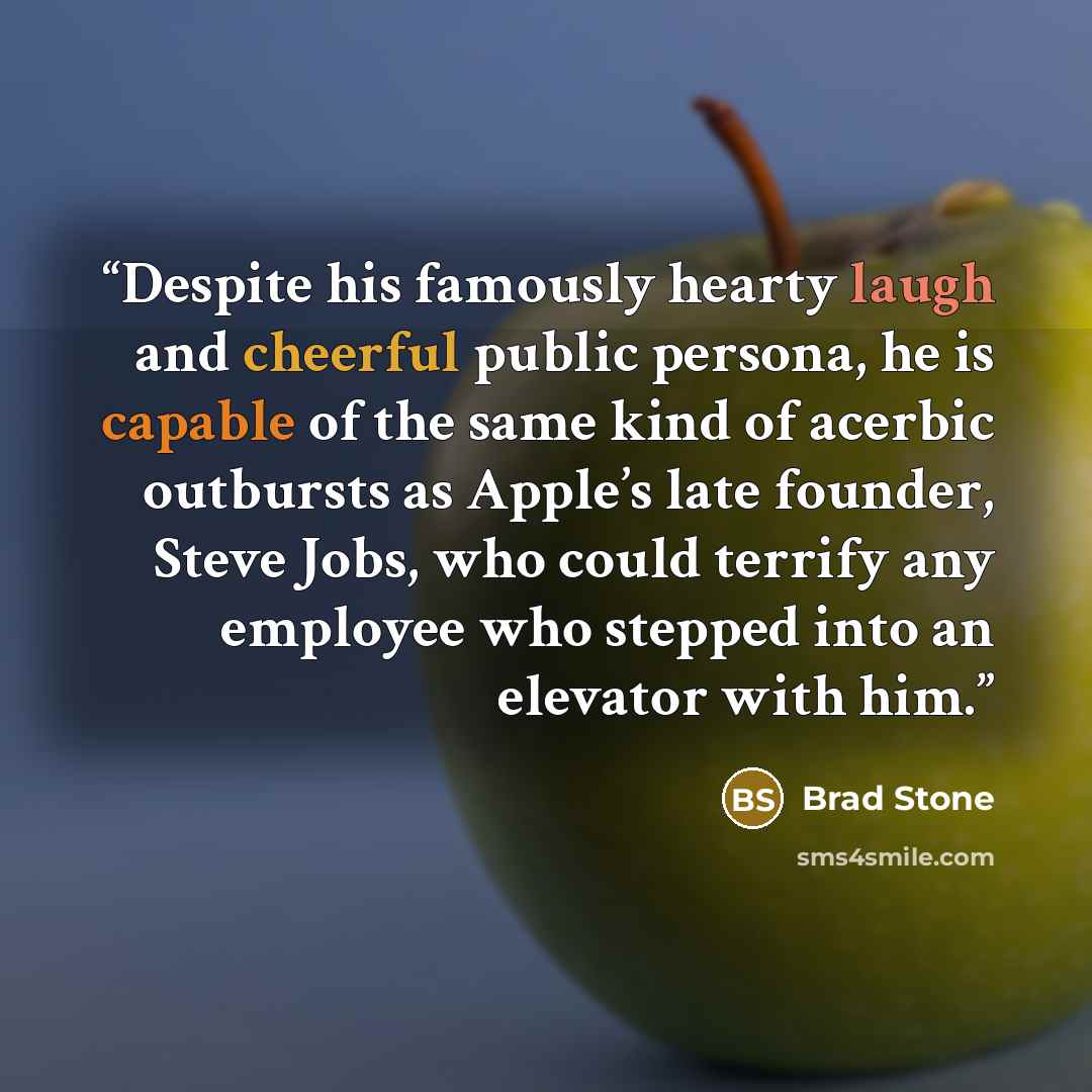 “Despite his famously hearty laugh and cheerful public persona, he is capable of the same kind of acerbic outbursts as Apple’s late founder, Steve Jobs, who could terrify any employee who stepped into an elevator with him.” quote by Brad Stone