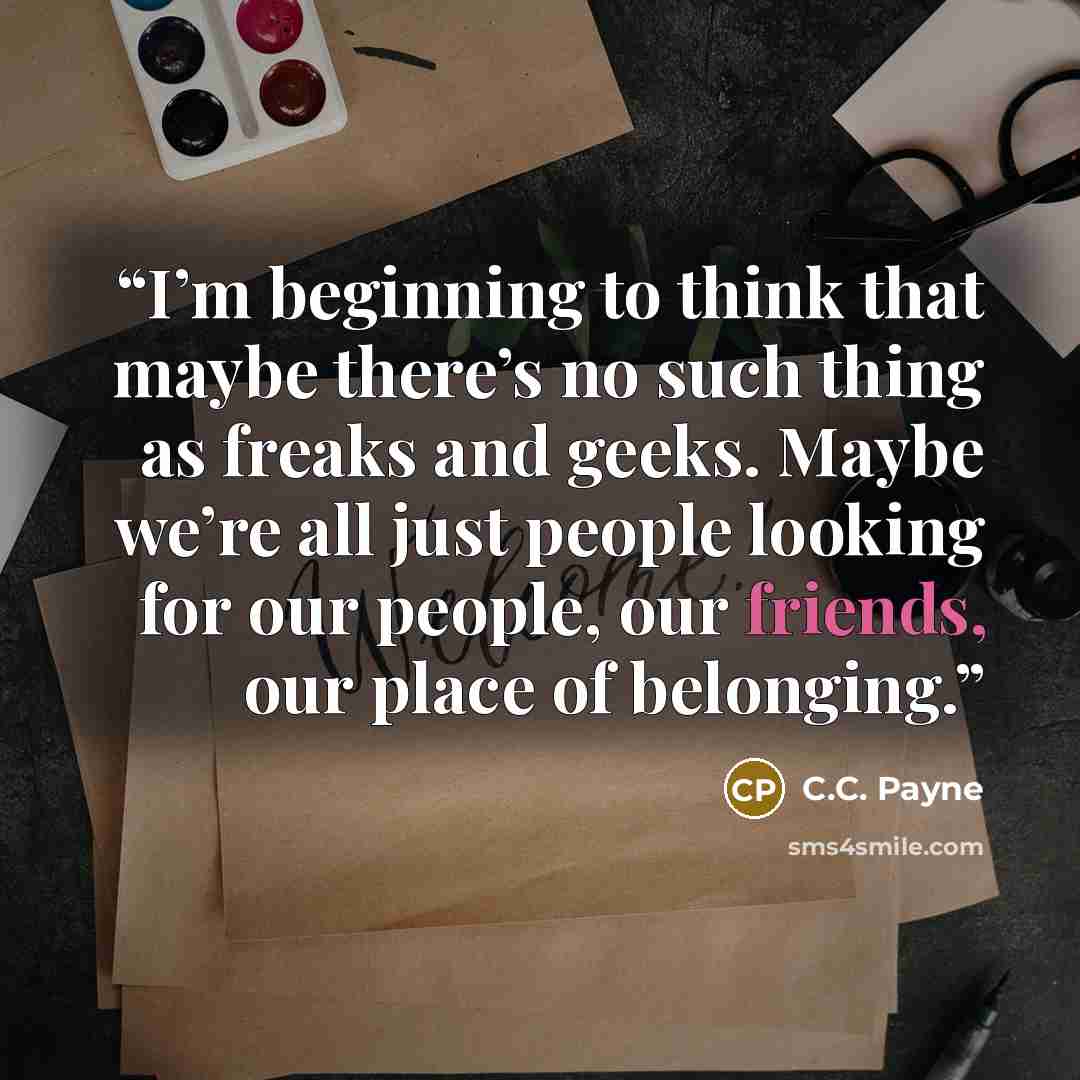 “I’m beginning to think that maybe there’s no such thing as freaks and geeks. Maybe we’re all just people looking for our people, our friends, our place of belonging.” quote by C.C. Payne